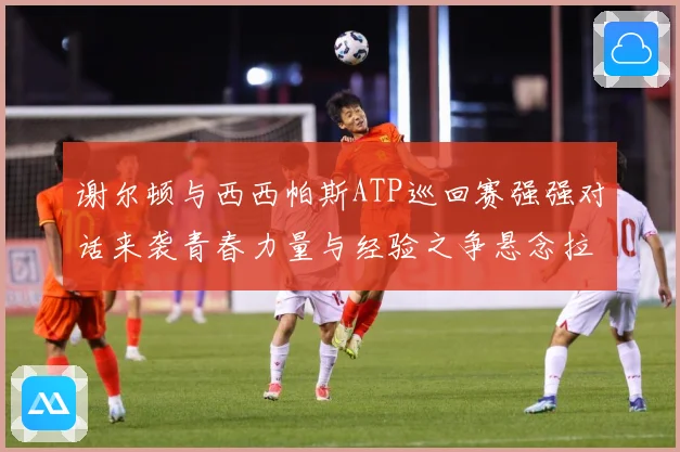 谢尔顿与西西帕斯ATP巡回赛强强对话来袭青春力量与经验之争悬念拉满：最新赛事动态与深度分析