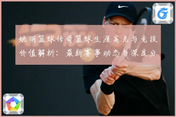 姚明篮球传奇篮球生涯高光与竞技价值解析：最新赛事动态与深度分析