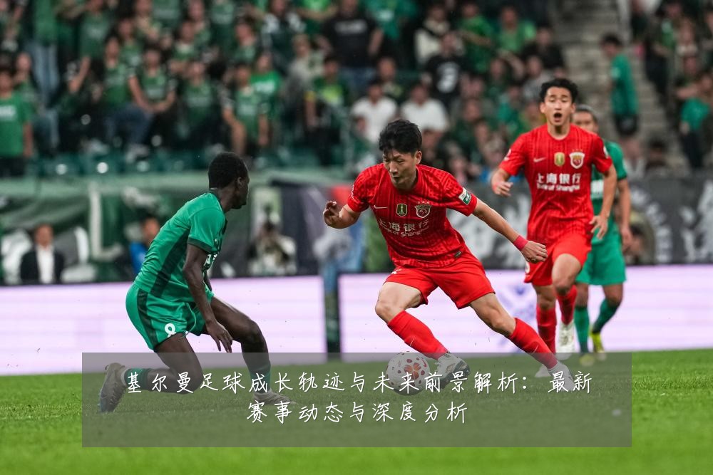 基尔曼足球成长轨迹与未来前景解析:最新赛事动态与深度分析