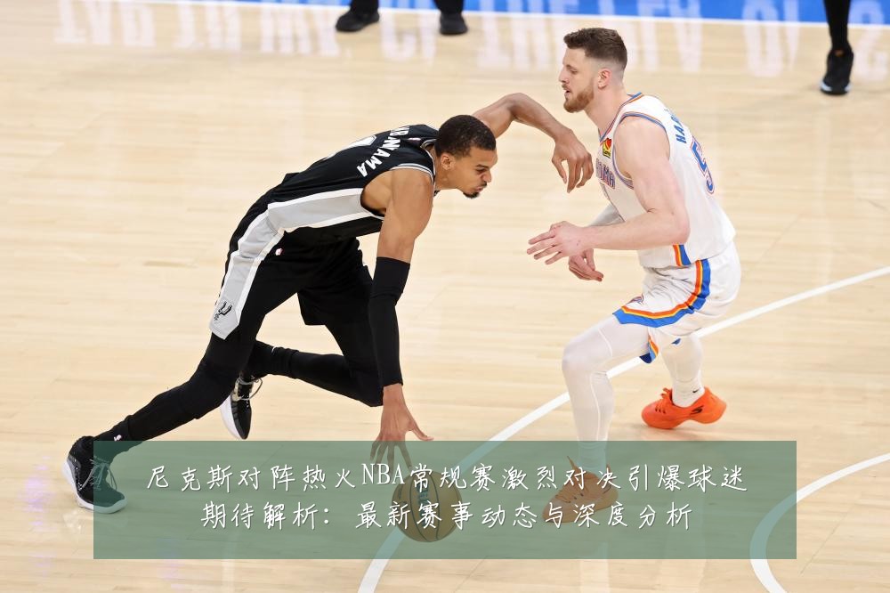 尼克斯对阵热火NBA常规赛激烈对决引爆球迷期待解析:最新赛事动态与深度分析