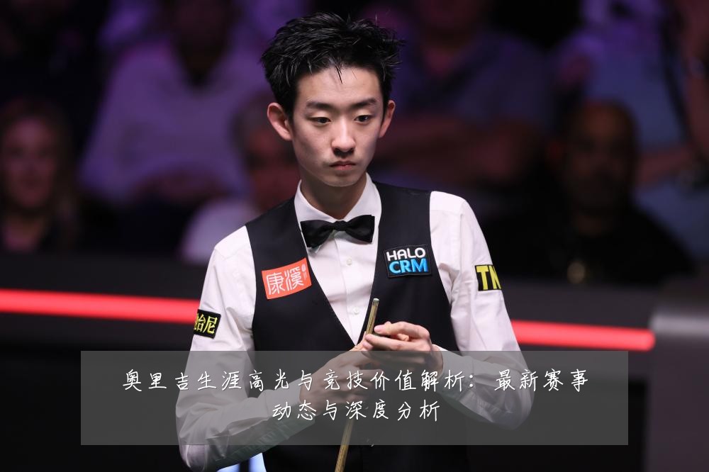 奥里吉生涯高光与竞技价值解析:最新赛事动态与深度分析