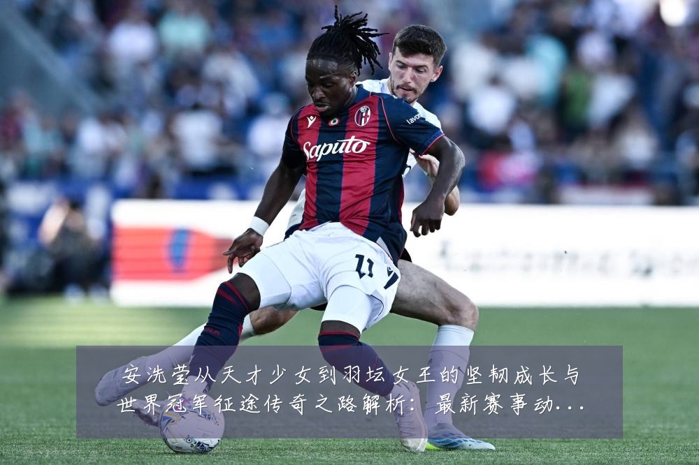 安洗莹从天才少女到羽坛女王的坚韧成长与世界冠军征途传奇之路解析:最新赛事动态与深度分析