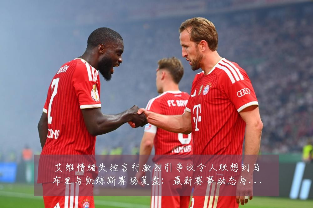艾维情绪失控言行激烈引争议令人联想到马布里与凯琼斯赛场复盘:最新赛事动态与深度分析